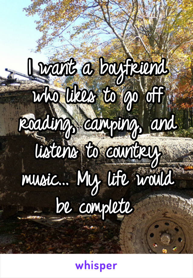 I want a boyfriend who likes to go off roading, camping, and listens to country music... My life would be complete 