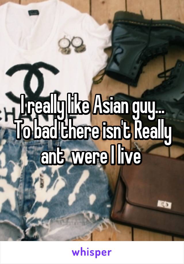 I really like Asian guy... To bad there isn't Really ant  were I live 