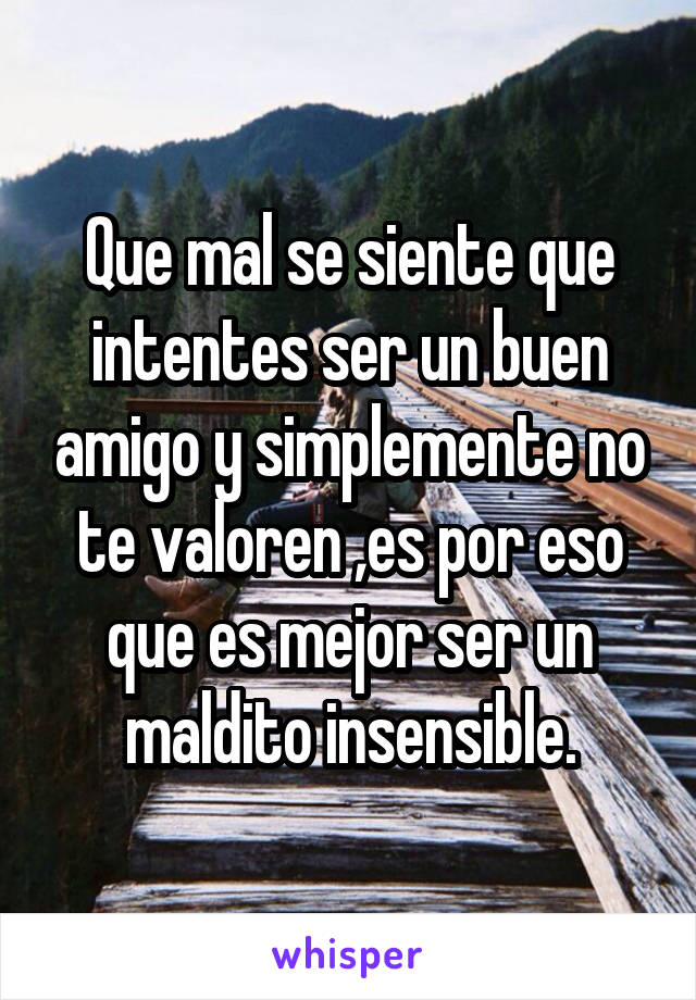 Que mal se siente que intentes ser un buen amigo y simplemente no te valoren ,es por eso que es mejor ser un maldito insensible.