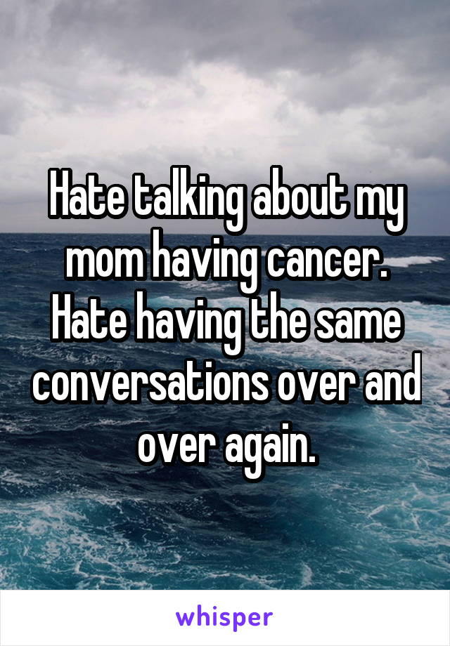 Hate talking about my mom having cancer. Hate having the same conversations over and over again.