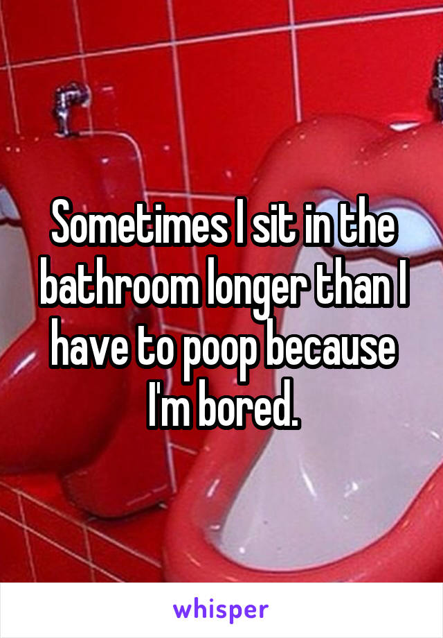 Sometimes I sit in the bathroom longer than I have to poop because I'm bored.