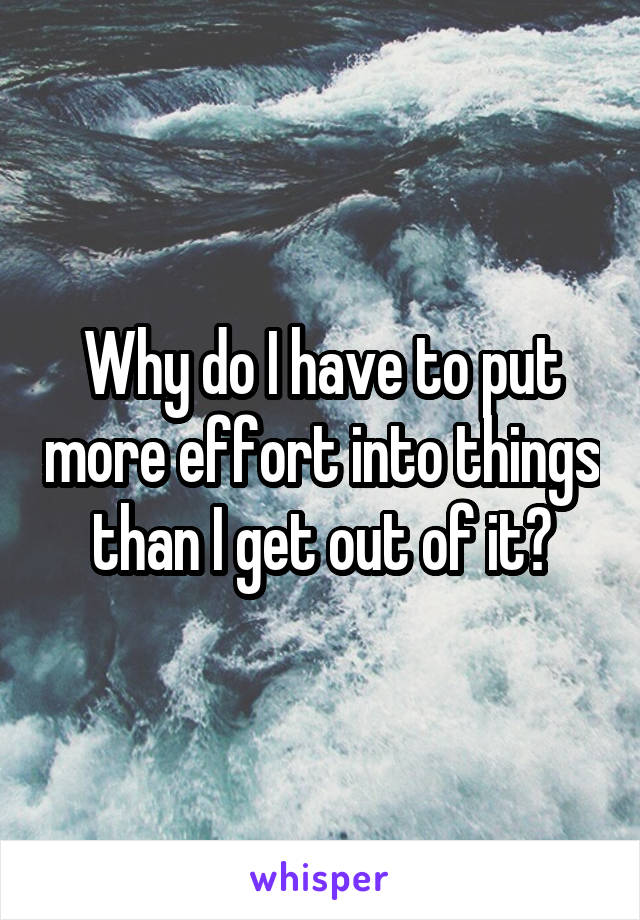 Why do I have to put more effort into things than I get out of it?