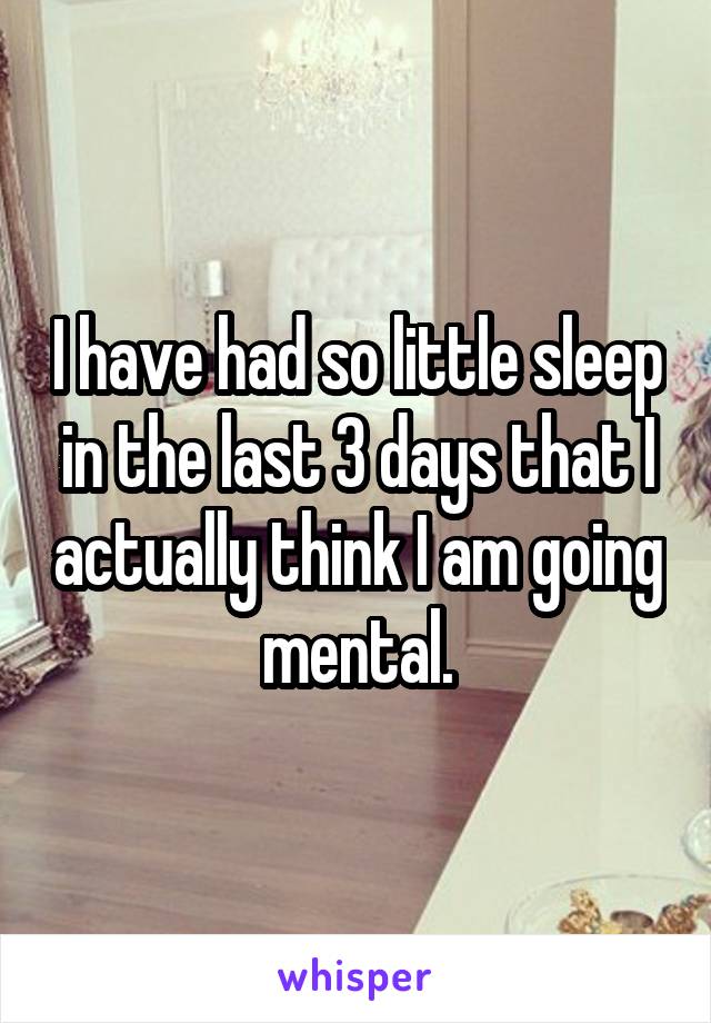 I have had so little sleep in the last 3 days that I actually think I am going mental.