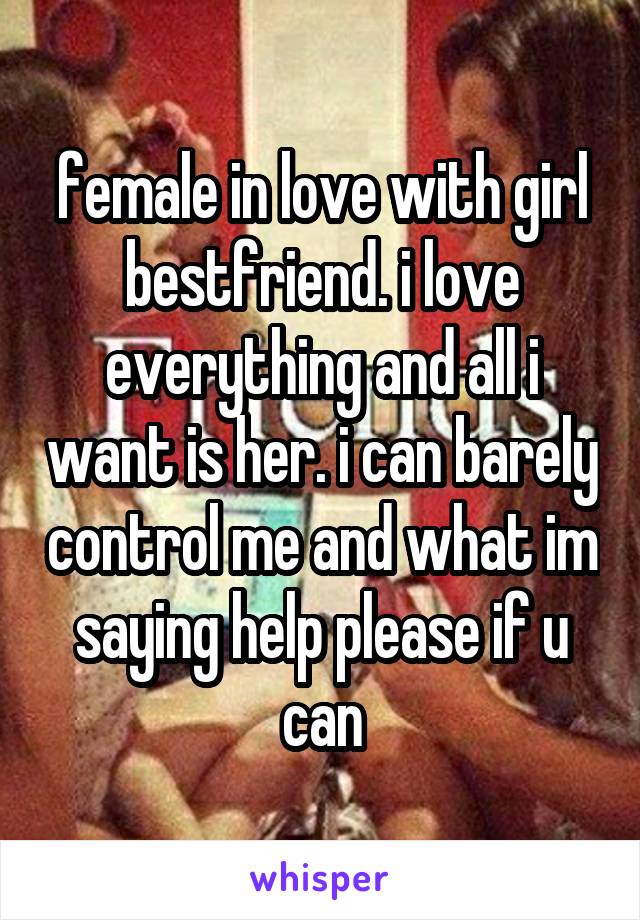 female in love with girl bestfriend. i love everything and all i want is her. i can barely control me and what im saying help please if u can