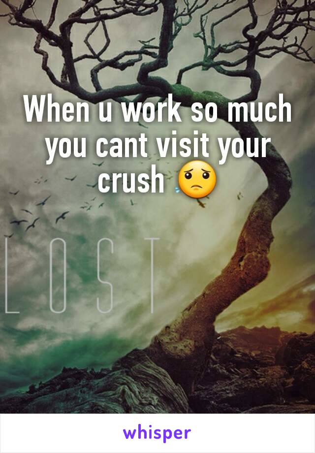 When u work so much you cant visit your crush 😟