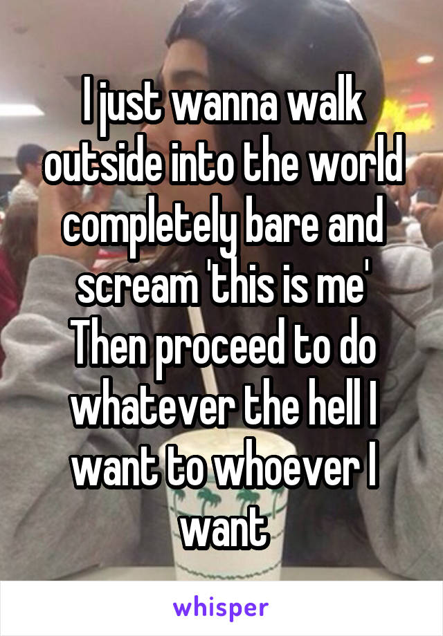 I just wanna walk outside into the world completely bare and scream 'this is me'
Then proceed to do whatever the hell I want to whoever I want