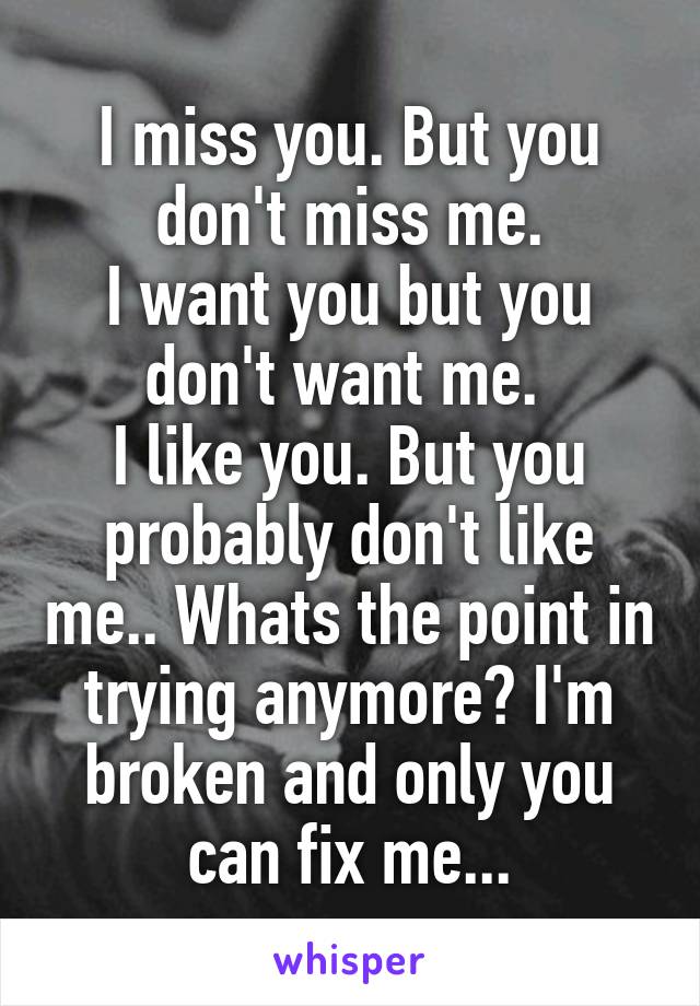 I miss you. But you don't miss me.
I want you but you don't want me. 
I like you. But you probably don't like me.. Whats the point in trying anymore? I'm broken and only you can fix me...