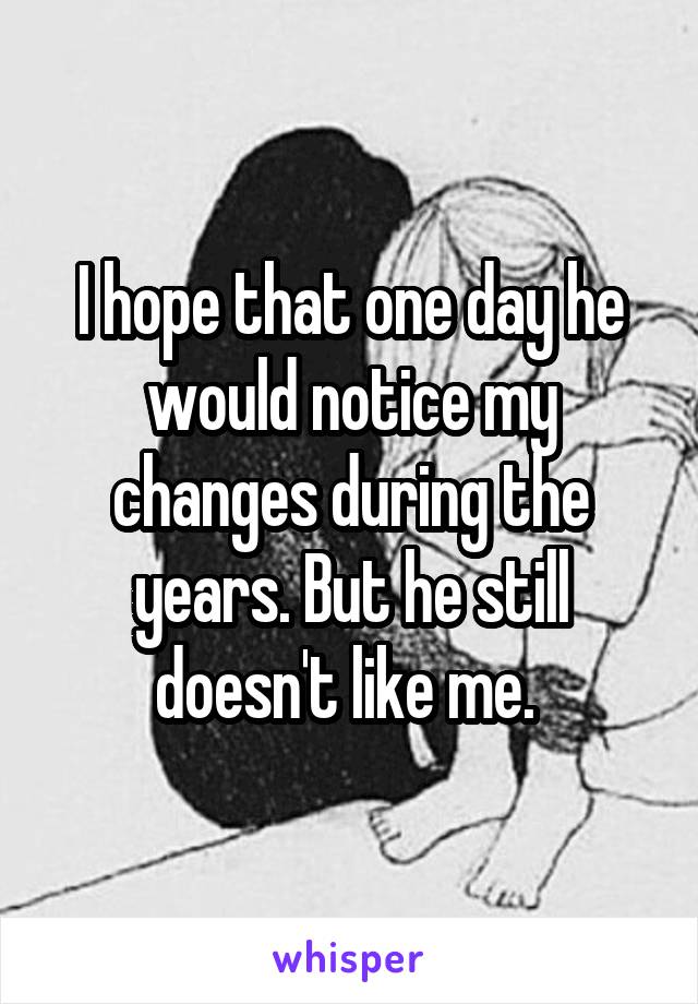 I hope that one day he would notice my changes during the years. But he still doesn't like me. 