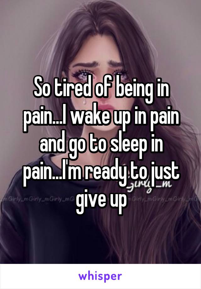 So tired of being in pain...I wake up in pain and go to sleep in pain...I'm ready to just give up