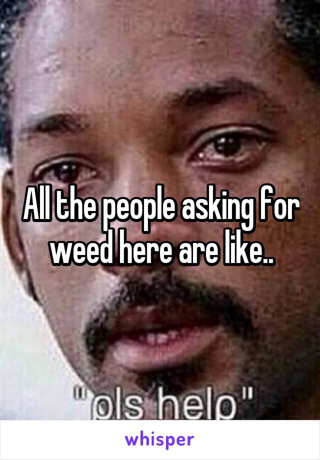 All the people asking for weed here are like..