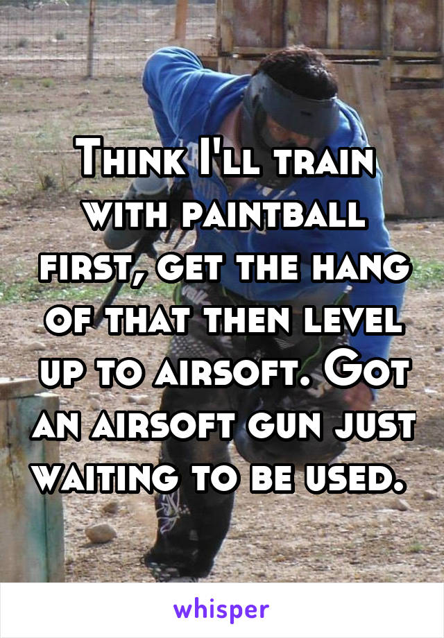 Think I'll train with paintball first, get the hang of that then level up to airsoft. Got an airsoft gun just waiting to be used. 