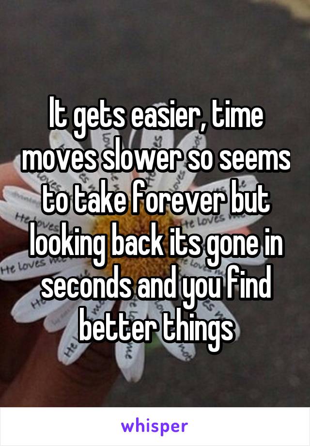 It gets easier, time moves slower so seems to take forever but looking back its gone in seconds and you find better things