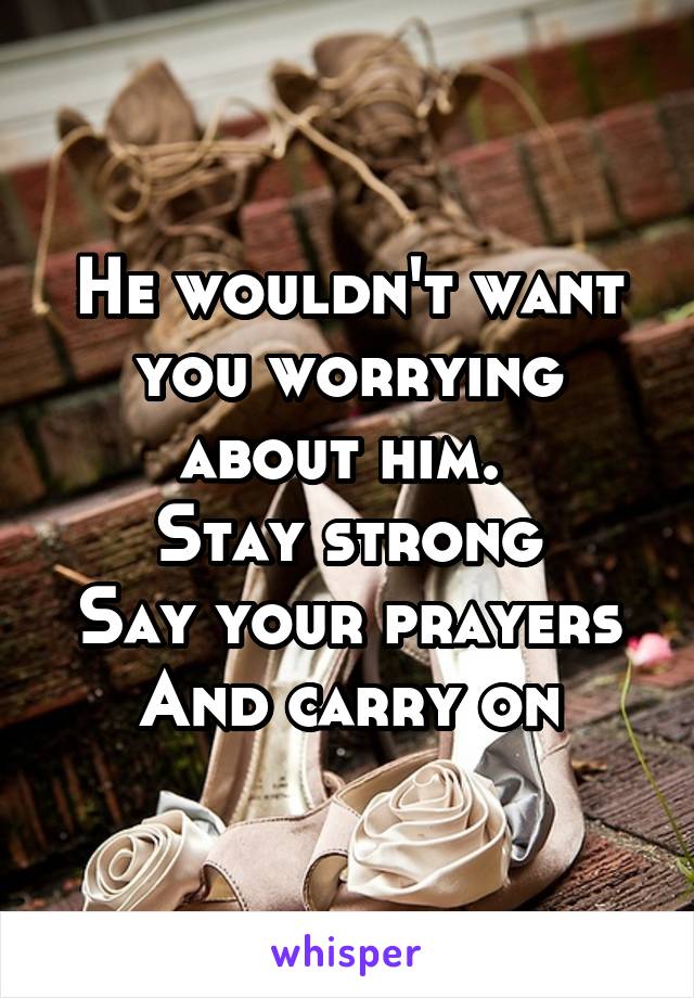 He wouldn't want you worrying about him. 
Stay strong
Say your prayers
And carry on