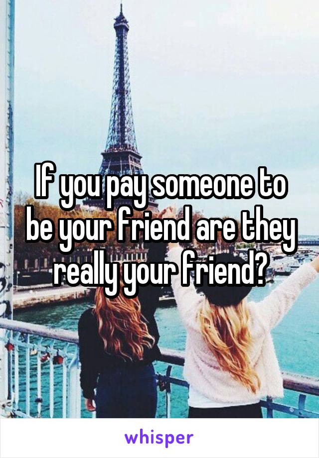 If you pay someone to be your friend are they really your friend?