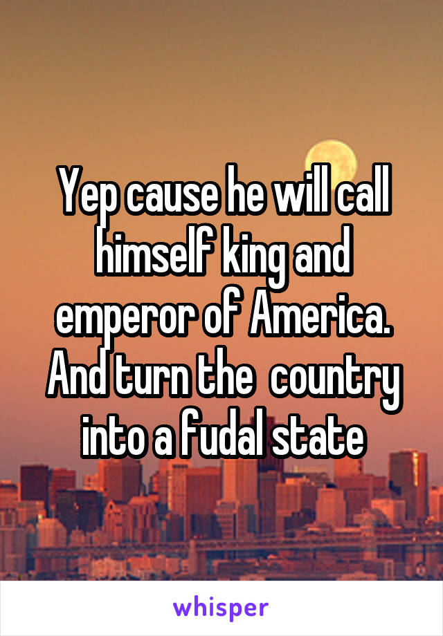 Yep cause he will call himself king and emperor of America. And turn the  country into a fudal state