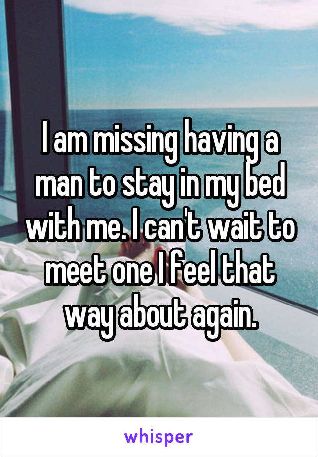 I am missing having a man to stay in my bed with me. I can't wait to meet one I feel that way about again.