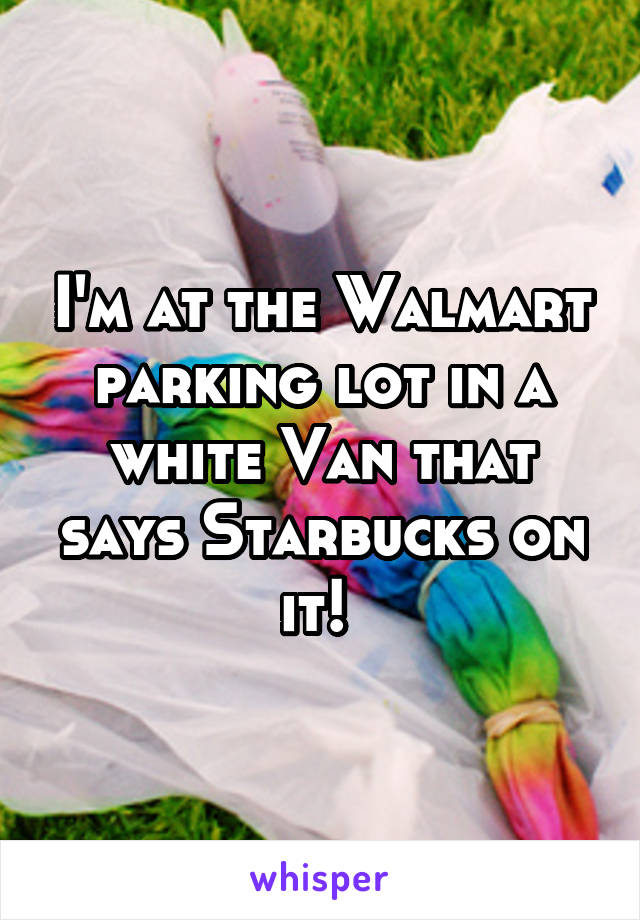 I'm at the Walmart parking lot in a white Van that says Starbucks on it! 