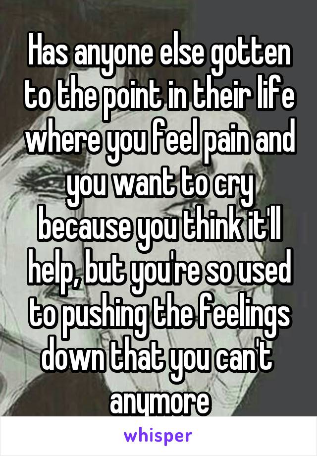 Has anyone else gotten to the point in their life where you feel pain and you want to cry because you think it'll help, but you're so used to pushing the feelings down that you can't  anymore