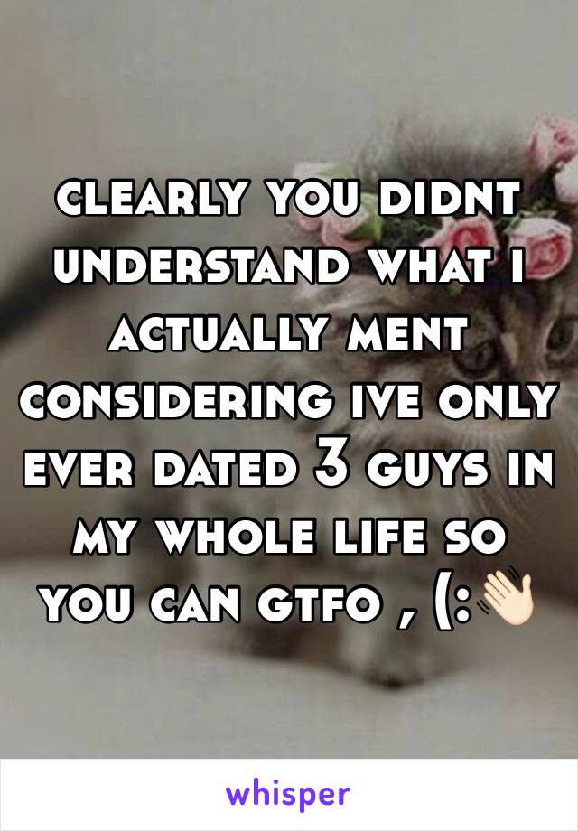 clearly you didnt understand what i actually ment considering ive only ever dated 3 guys in my whole life so you can gtfo , (:👋🏻