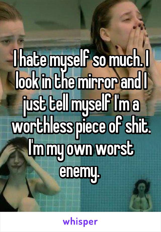 I hate myself so much. I look in the mirror and I just tell myself I'm a worthless piece of shit. I'm my own worst enemy. 