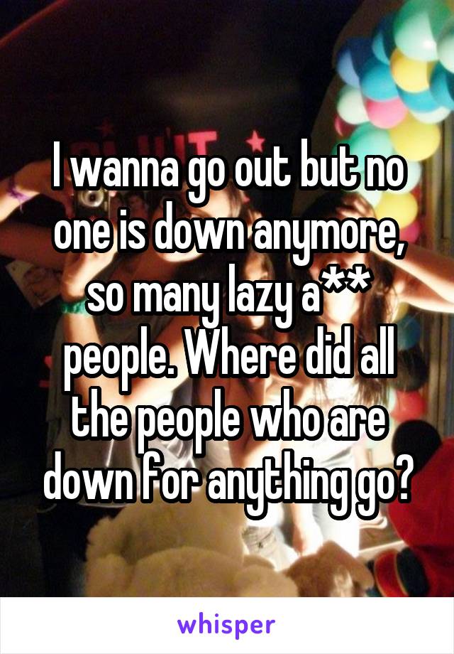 I wanna go out but no one is down anymore, so many lazy a** people. Where did all the people who are down for anything go?