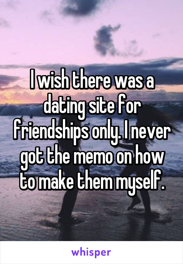 I wish there was a dating site for friendships only. I never got the memo on how to make them myself.