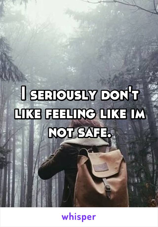 I seriously don't like feeling like im not safe.