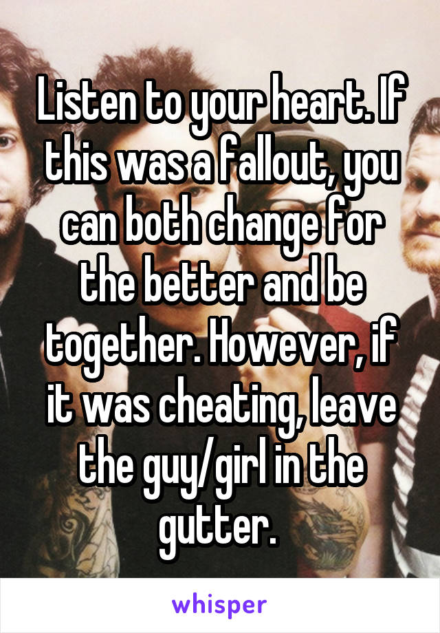 Listen to your heart. If this was a fallout, you can both change for the better and be together. However, if it was cheating, leave the guy/girl in the gutter. 