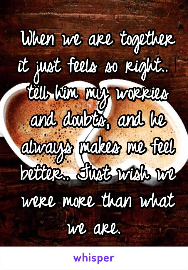 When we are together it just feels so right.. I tell him my worries and doubts, and he always makes me feel better.. Just wish we were more than what we are. 