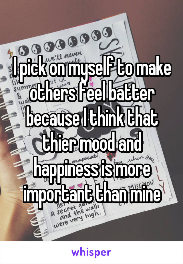 I pick on myself to make others feel batter because I think that thier mood and happiness is more important than mine