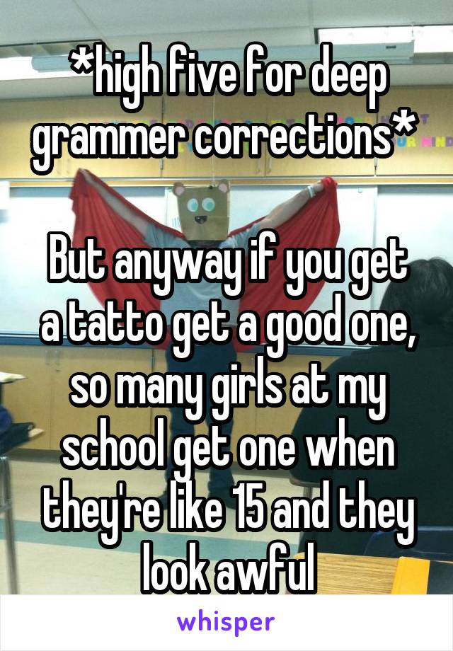 *high five for deep grammer corrections* 

But anyway if you get a tatto get a good one, so many girls at my school get one when they're like 15 and they look awful