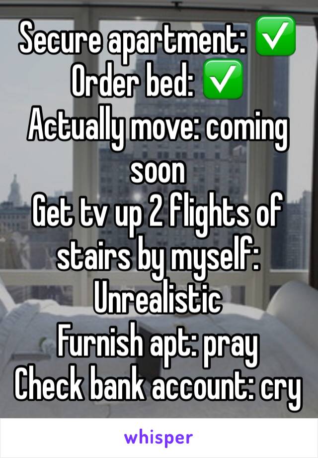 Secure apartment: ✅
Order bed: ✅
Actually move: coming soon
Get tv up 2 flights of stairs by myself: Unrealistic 
Furnish apt: pray 
Check bank account: cry
