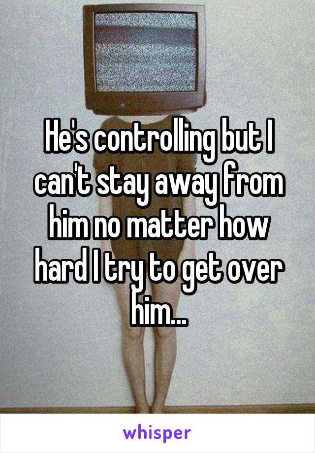 He's controlling but I can't stay away from him no matter how hard I try to get over him...