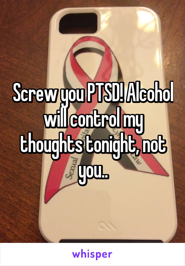 Screw you PTSD! Alcohol will control my thoughts tonight, not you..