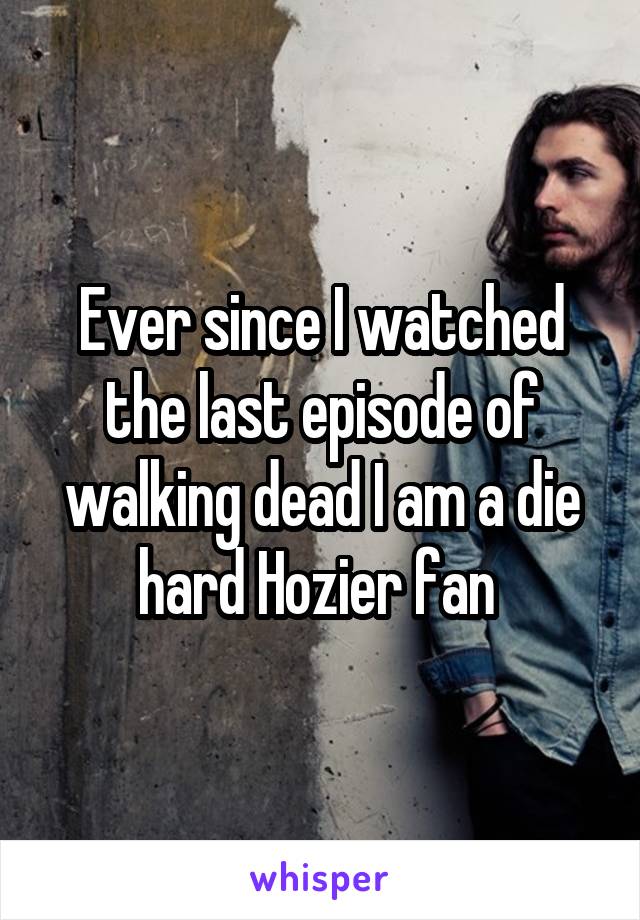 Ever since I watched the last episode of walking dead I am a die hard Hozier fan 