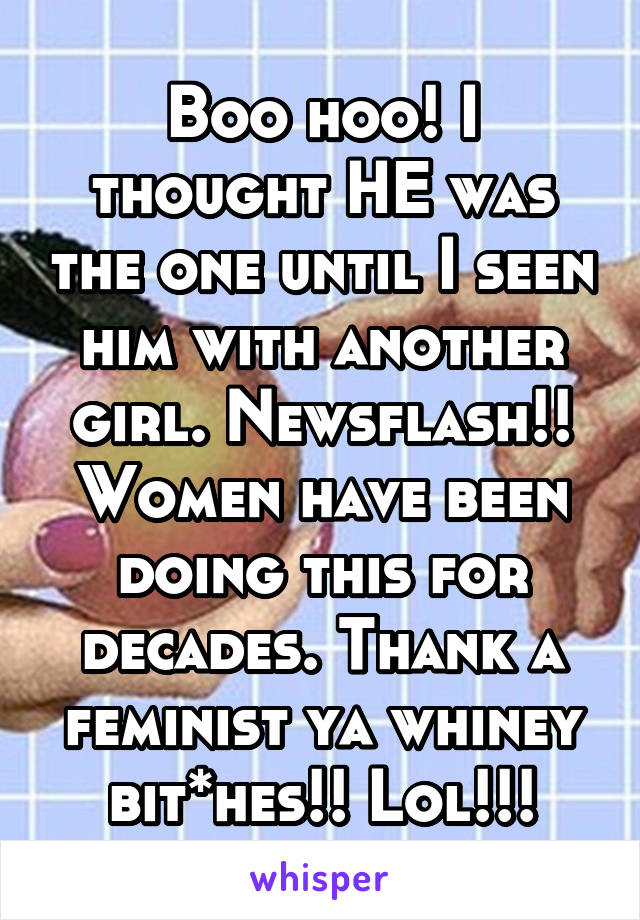 Boo hoo! I thought HE was the one until I seen him with another girl. Newsflash!!
Women have been doing this for decades. Thank a feminist ya whiney bit*hes!! Lol!!!