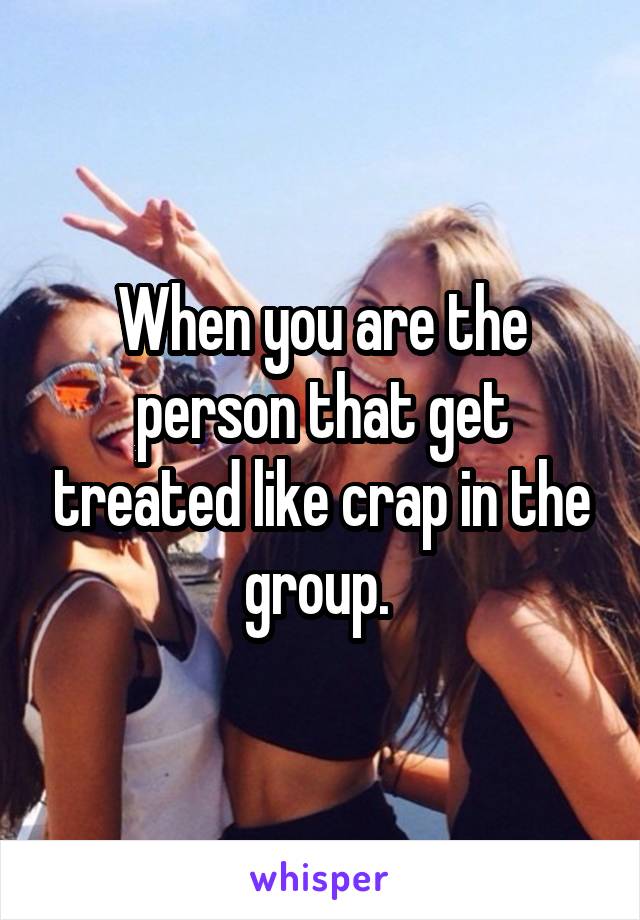 When you are the person that get treated like crap in the group. 