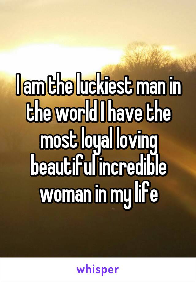 I am the luckiest man in the world I have the most loyal loving beautiful incredible woman in my life