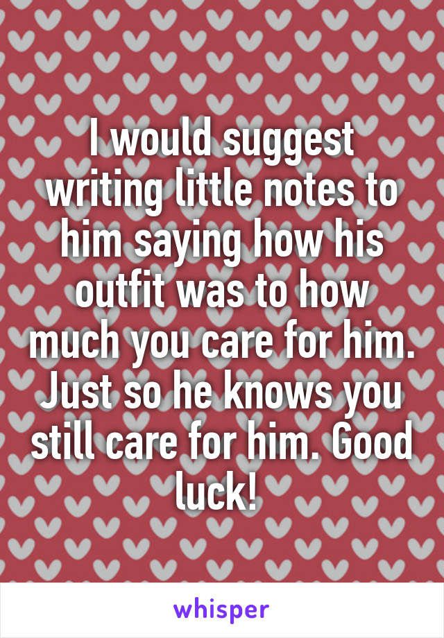 I would suggest writing little notes to him saying how his outfit was to how much you care for him. Just so he knows you still care for him. Good luck! 