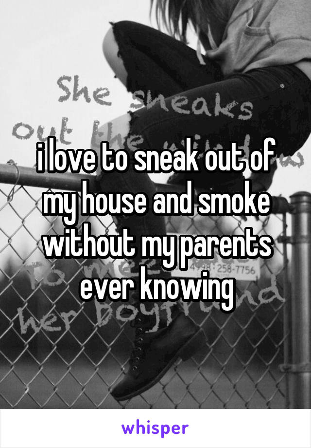 i love to sneak out of my house and smoke without my parents ever knowing