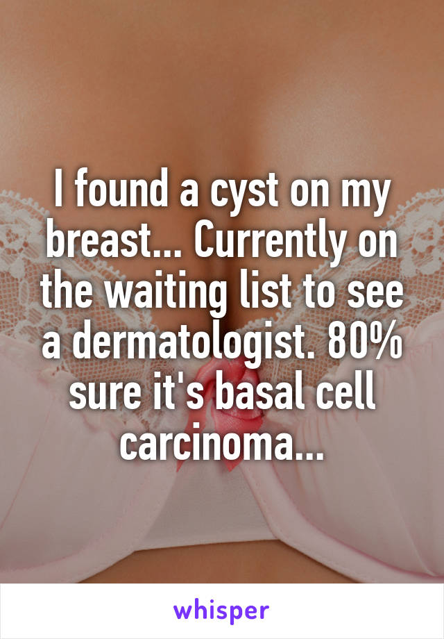 I found a cyst on my breast... Currently on the waiting list to see a dermatologist. 80% sure it's basal cell carcinoma...