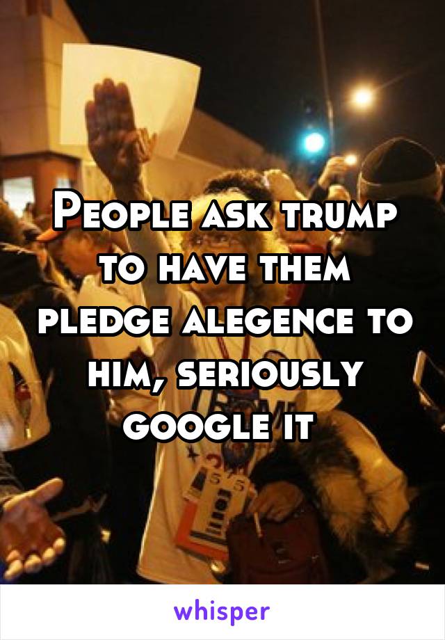 People ask trump to have them pledge alegence to him, seriously google it 