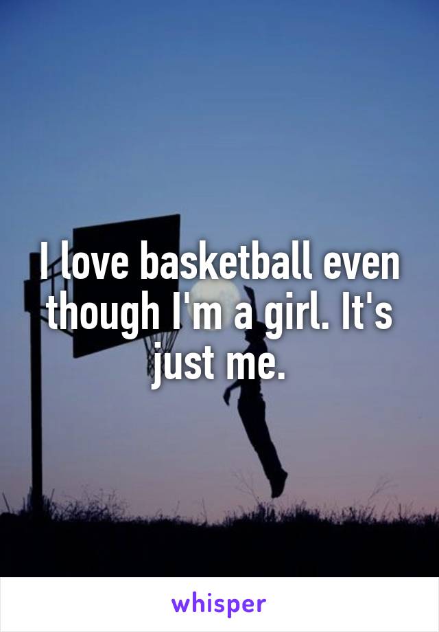 I love basketball even though I'm a girl. It's just me.