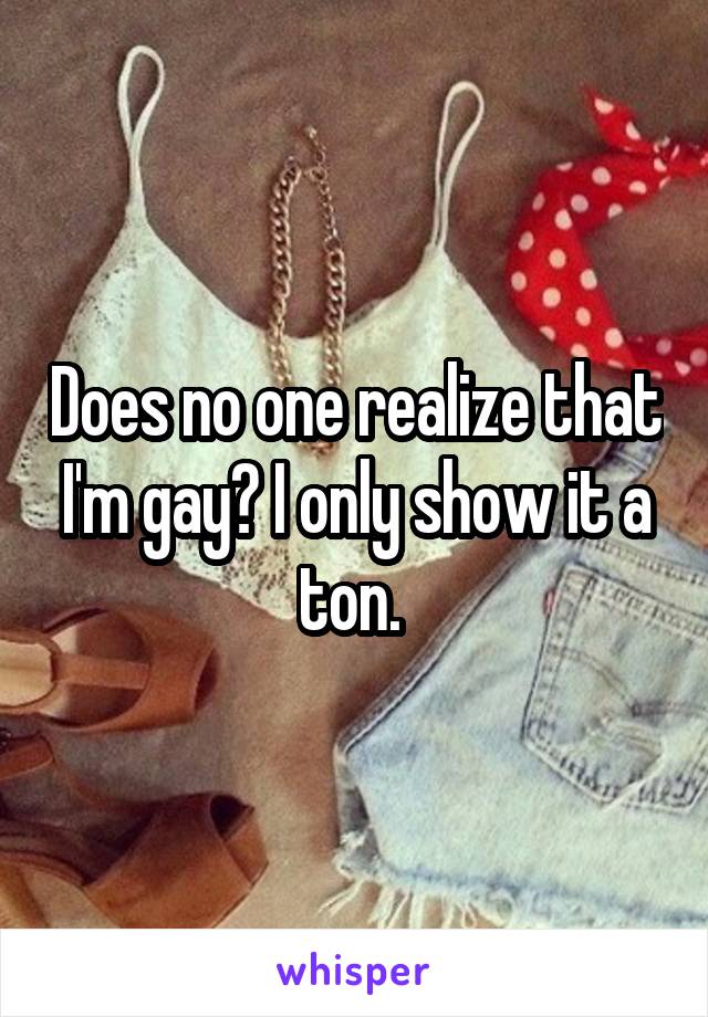 Does no one realize that I'm gay? I only show it a ton. 