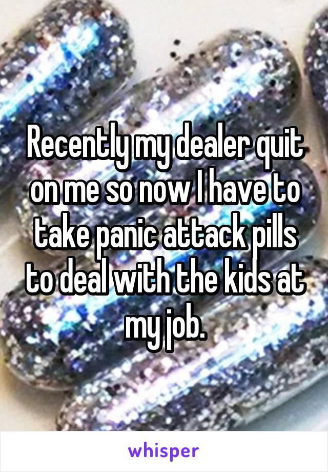 Recently my dealer quit on me so now I have to take panic attack pills to deal with the kids at my job.