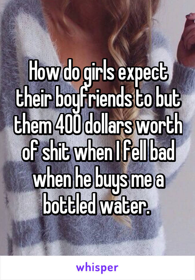 How do girls expect their boyfriends to but them 400 dollars worth of shit when I fell bad when he buys me a bottled water. 