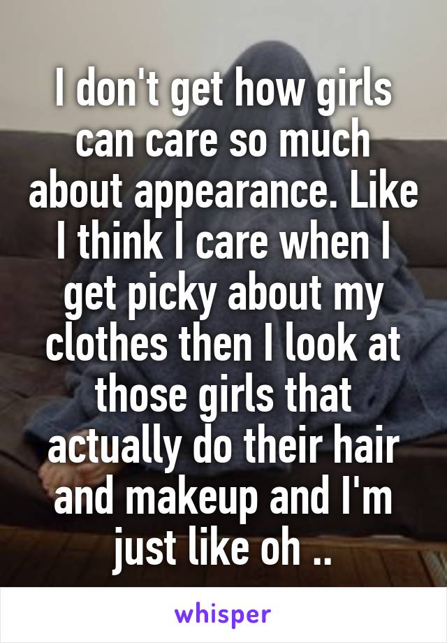 I don't get how girls can care so much about appearance. Like I think I care when I get picky about my clothes then I look at those girls that actually do their hair and makeup and I'm just like oh ..