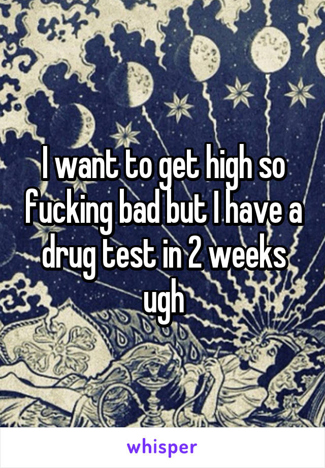 I want to get high so fucking bad but I have a drug test in 2 weeks ugh