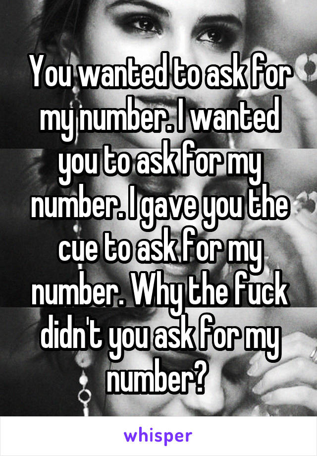 You wanted to ask for my number. I wanted you to ask for my number. I gave you the cue to ask for my number. Why the fuck didn't you ask for my number? 