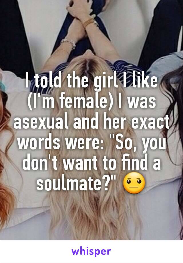 I told the girl I like (I'm female) I was asexual and her exact words were: "So, you don't want to find a soulmate?" 😐